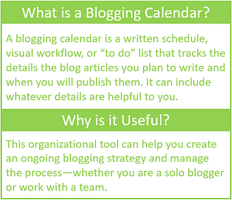What is a blogging calendar? A blogging calendar is a written schedule, visual workflow, or "to do" list that tracks the details of the blog articles you plan to write and when you will publish them. It can include whatever details are helpful to you.

Why is it useful? This organizational tool can help you creat an ongoing blogging strategy and manage the process--whether you are a solo blogger or work with a team.